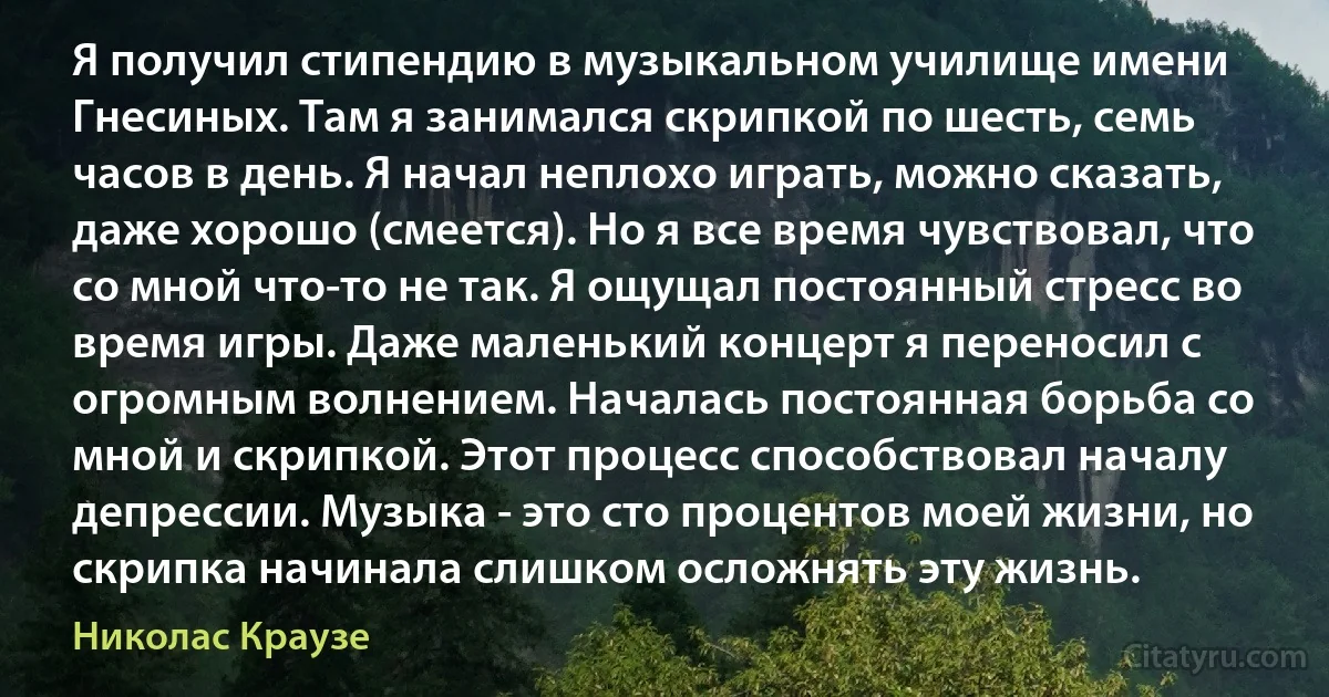 Я получил стипендию в музыкальном училище имени Гнесиных. Там я занимался скрипкой по шесть, семь часов в день. Я начал неплохо играть, можно сказать, даже хорошо (смеется). Но я все время чувствовал, что со мной что-то не так. Я ощущал постоянный стресс во время игры. Даже маленький концерт я переносил с огромным волнением. Началась постоянная борьба со мной и скрипкой. Этот процесс способствовал началу депрессии. Музыка - это сто процентов моей жизни, но скрипка начинала слишком осложнять эту жизнь. (Николас Краузе)