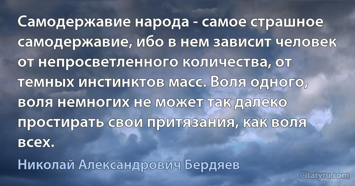 Самодержавие народа - самое страшное самодержавие, ибо в нем зависит человек от непросветленного количества, от темных инстинктов масс. Воля одного, воля немногих не может так далеко простирать свои притязания, как воля всех. (Николай Александрович Бердяев)