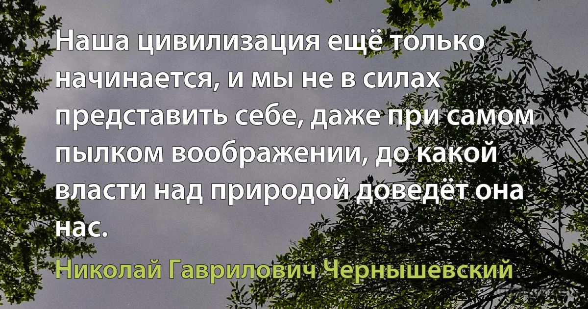 Наша цивилизация ещё только начинается, и мы не в силах представить себе, даже при самом пылком воображении, до какой власти над природой доведёт она нас. (Николай Гаврилович Чернышевский)