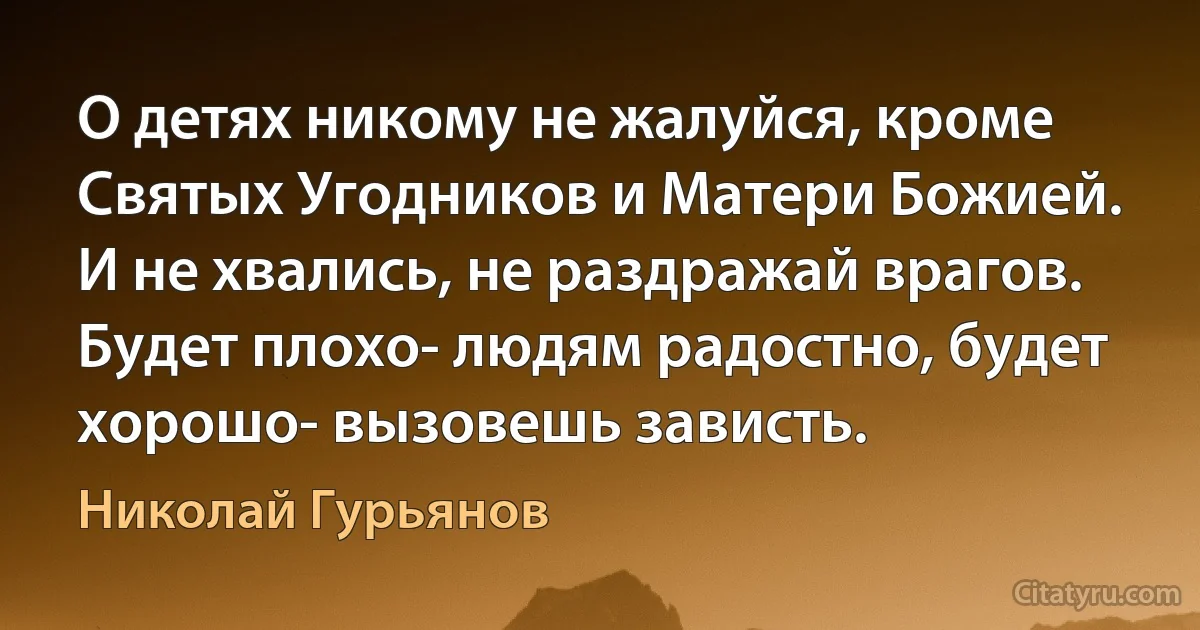 О детях никому не жалуйся, кроме Святых Угодников и Матери Божией. И не хвались, не раздражай врагов.
Будет плохо- людям радостно, будет хорошо- вызовешь зависть. (Николай Гурьянов)