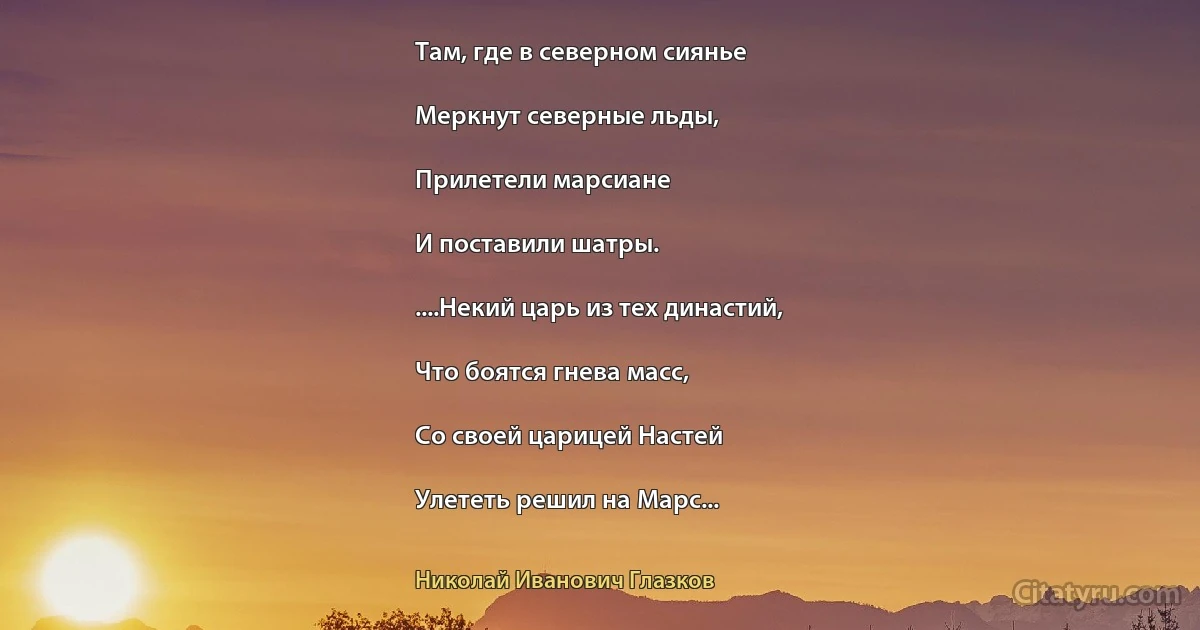 Там, где в северном сиянье

Меркнут северные льды,

Прилетели марсиане

И поставили шатры.

....Некий царь из тех династий,

Что боятся гнева масс,

Со своей царицей Настей

Улететь решил на Марс... (Николай Иванович Глазков)