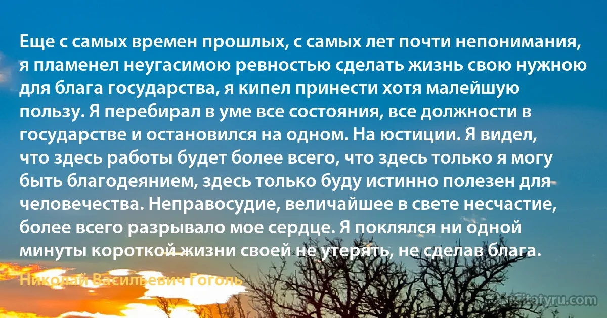 Еще с самых времен прошлых, с самых лет почти непонимания, я пламенел неугасимою ревностью сделать жизнь свою нужною для блага государства, я кипел принести хотя малейшую пользу. Я перебирал в уме все состояния, все должности в государстве и остановился на одном. На юстиции. Я видел, что здесь работы будет более всего, что здесь только я могу быть благодеянием, здесь только буду истинно полезен для человечества. Неправосудие, величайшее в свете несчастие, более всего разрывало мое сердце. Я поклялся ни одной минуты короткой жизни своей не утерять, не сделав блага. (Николай Васильевич Гоголь)