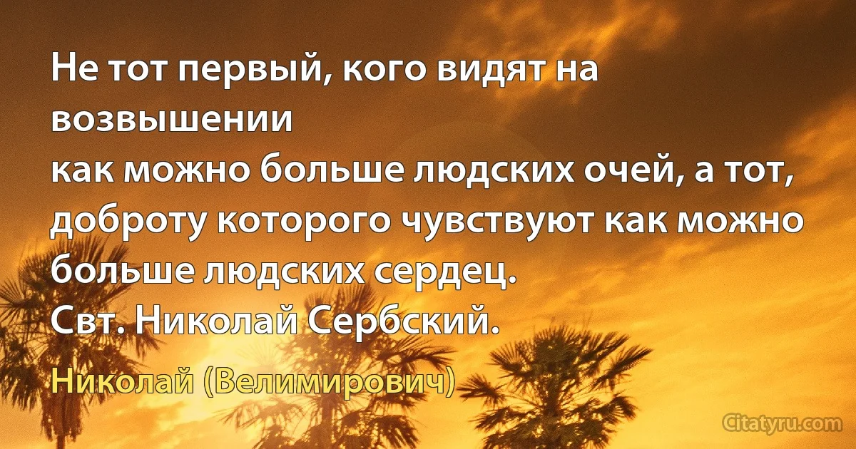 Не тот первый, кого видят на возвышении
как можно больше людских очей, а тот, доброту которого чувствуют как можно
больше людских сердец.
Свт. Николай Сербский. (Николай (Велимирович))