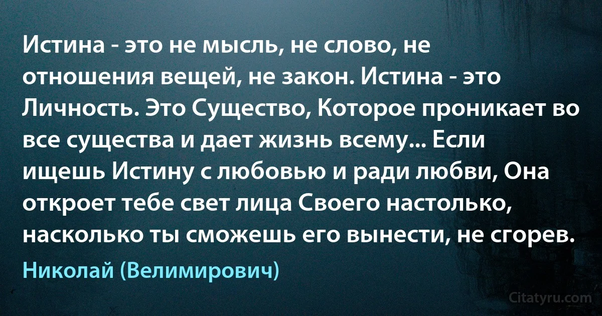 Истина - это не мысль, не слово, не отношения вещей, не закон. Истина - это Личность. Это Существо, Которое проникает во все существа и дает жизнь всему... Если ищешь Истину с любовью и ради любви, Она откроет тебе свет лица Своего настолько, насколько ты сможешь его вынести, не сгорев. (Николай (Велимирович))