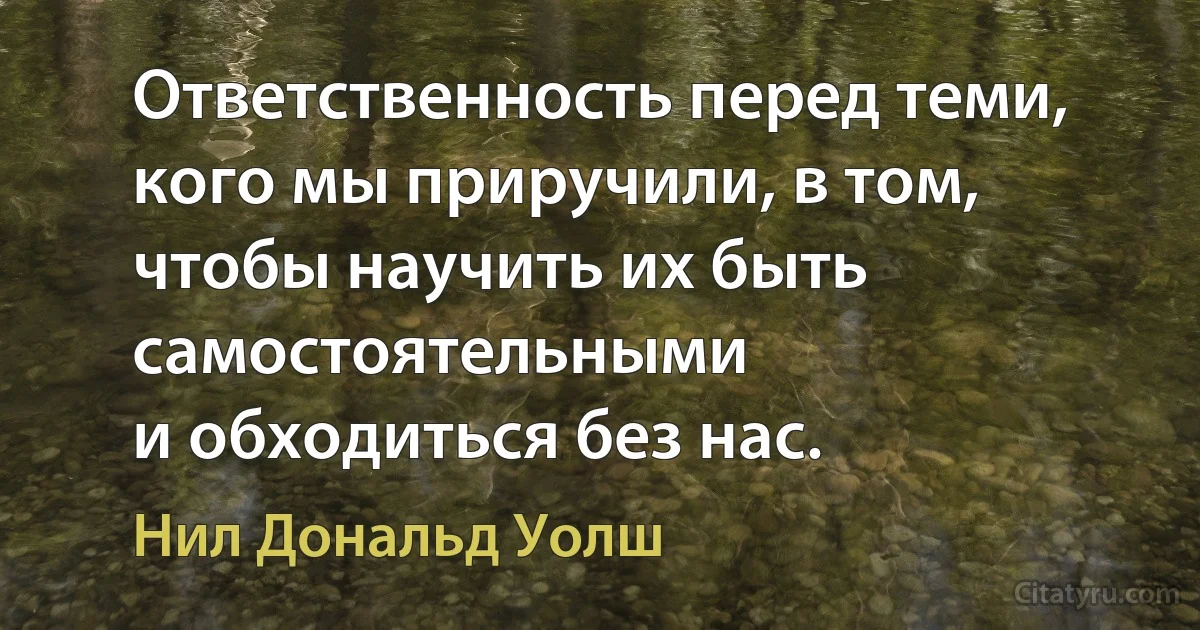 Ответственность перед теми, кого мы приручили, в том, чтобы научить их быть самостоятельными 
и обходиться без нас. (Нил Дональд Уолш)