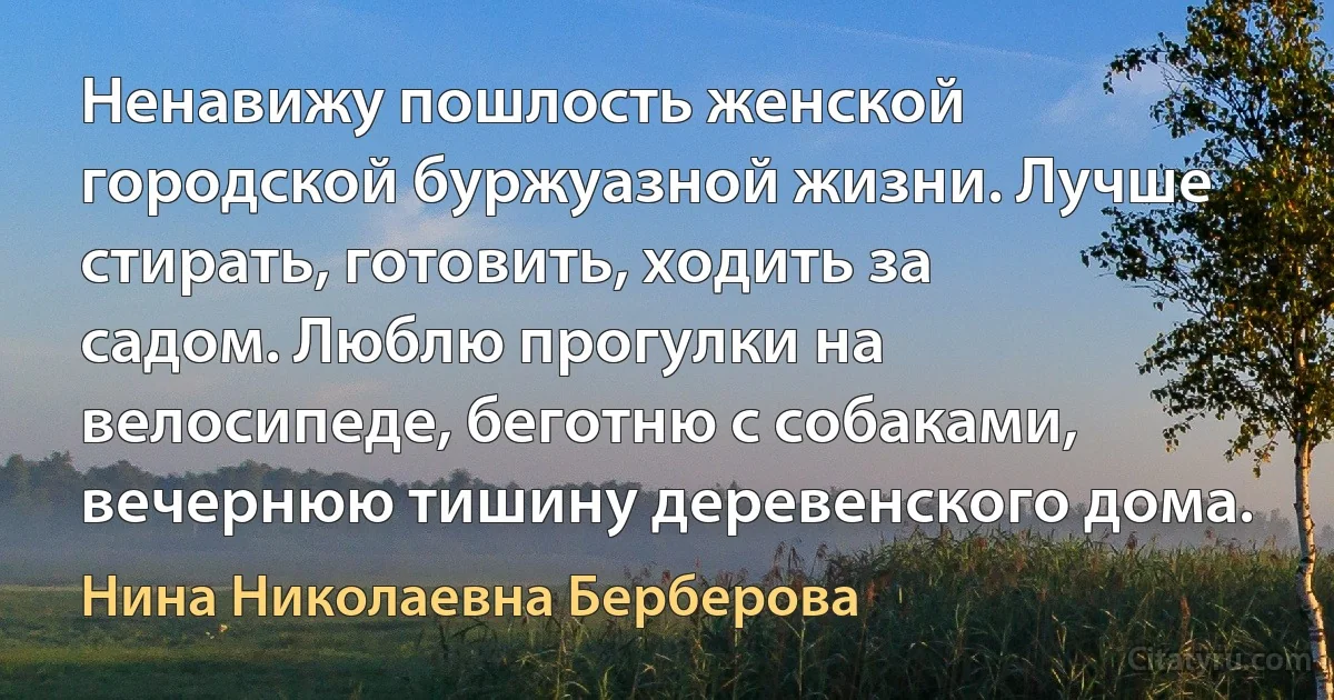 Ненавижу пошлость женской городской буржуазной жизни. Лучше стирать, готовить, ходить за садом. Люблю прогулки на велосипеде, беготню с собаками, вечернюю тишину деревенского дома. (Нина Николаевна Берберова)