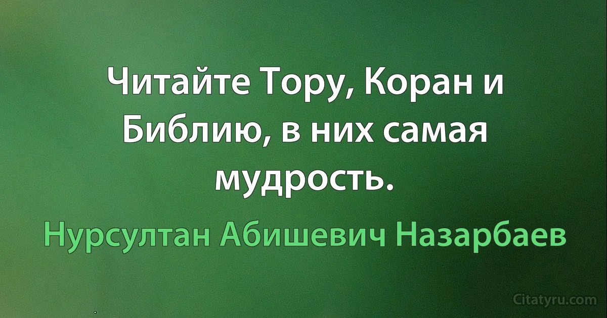 Читайте Тору, Коран и Библию, в них самая мудрость. (Нурсултан Абишевич Назарбаев)