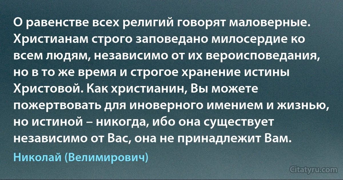 О равенстве всех религий говорят маловерные. Христианам строго заповедано милосердие ко всем людям, независимо от их вероисповедания, но в то же время и строгое хранение истины Христовой. Как христианин, Вы можете пожертвовать для иноверного имением и жизнью, но истиной – никогда, ибо она существует независимо от Вас, она не принадлежит Вам. (Николай (Велимирович))