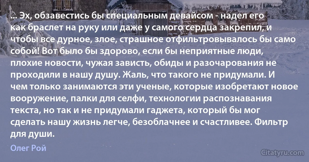 ... Эх, обзавестись бы специальным девайсом - надел его как браслет на руку или даже у самого сердца закрепил, и чтобы все дурное, злое, страшное отфильтровывалось бы само собой! Вот было бы здорово, если бы неприятные люди, плохие новости, чужая зависть, обиды и разочарования не проходили в нашу душу. Жаль, что такого не придумали. И чем только занимаются эти ученые, которые изобретают новое вооружение, палки для селфи, технологии распознавания текста, но так и не придумали гаджета, который бы мог сделать нашу жизнь легче, безоблачнее и счастливее. Фильтр для души. (Олег Рой)