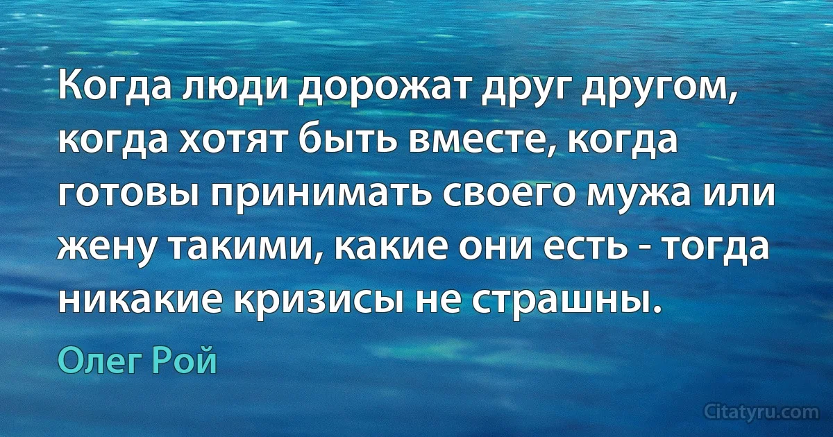 Когда люди дорожат друг другом, когда хотят быть вместе, когда готовы принимать своего мужа или жену такими, какие они есть - тогда никакие кризисы не страшны. (Олег Рой)