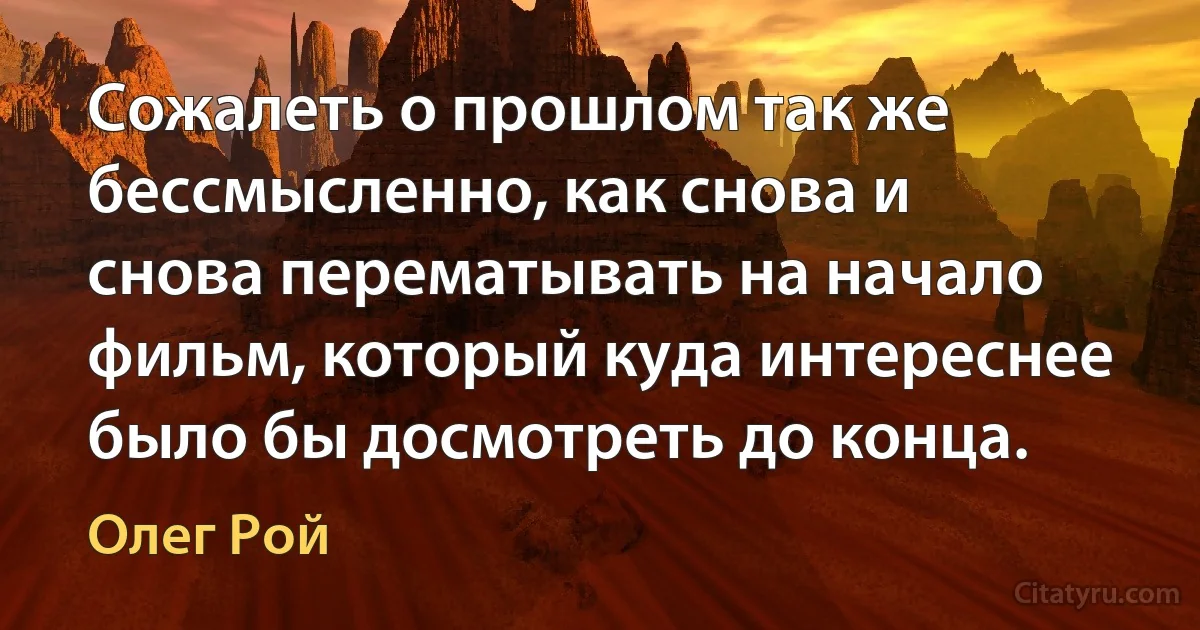 Сожалеть о прошлом так же бессмысленно, как снова и снова перематывать на начало фильм, который куда интереснее было бы досмотреть до конца. (Олег Рой)