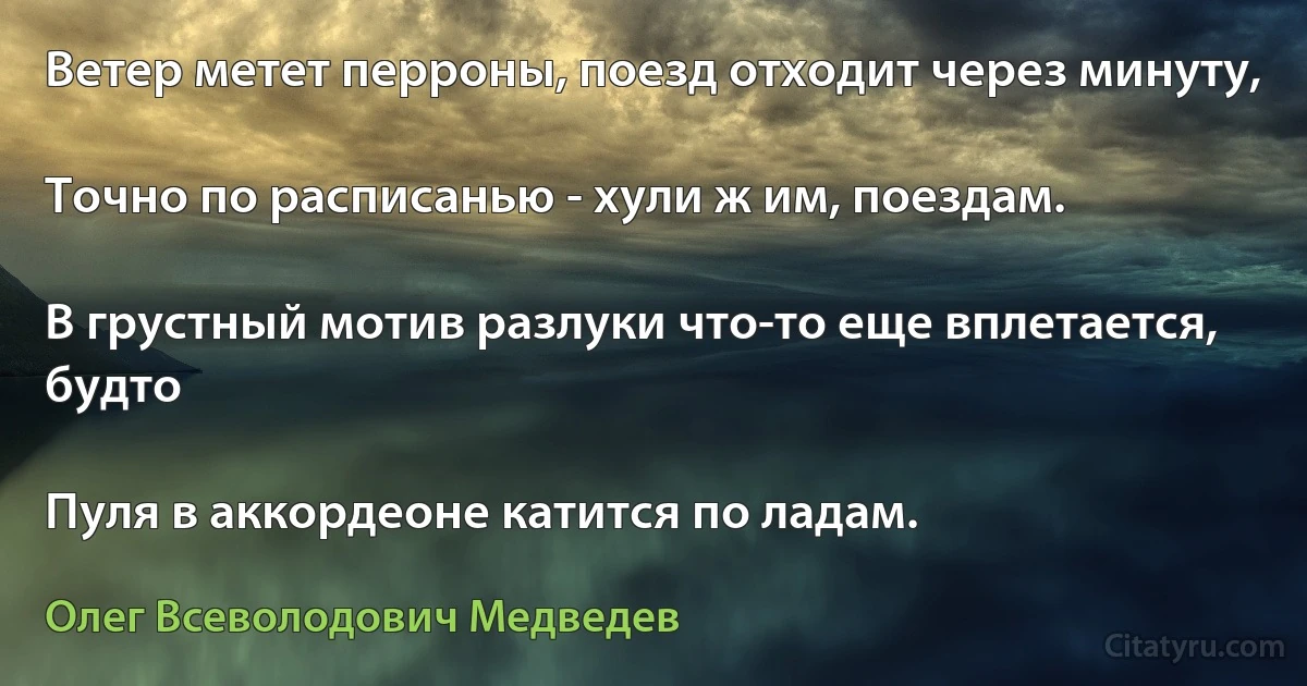 Ветер метет перроны, поезд отходит через минуту,

Точно по расписанью - хули ж им, поездам.

В грустный мотив разлуки что-то еще вплетается, будто

Пуля в аккордеоне катится по ладам. (Олег Всеволодович Медведев)