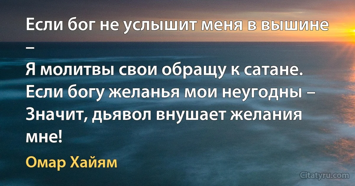 Если бог не услышит меня в вышине – 
Я молитвы свои обращу к сатане. 
Если богу желанья мои неугодны – 
Значит, дьявол внушает желания мне! (Омар Хайям)