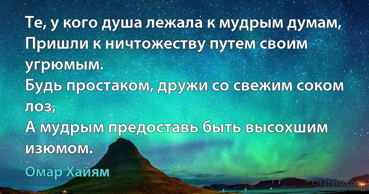 Те, у кого душа лежала к мудрым думам,
Пришли к ничтожеству путем своим угрюмым.
Будь простаком, дружи со свежим соком лоз,
А мудрым предоставь быть высохшим изюмом. (Омар Хайям)