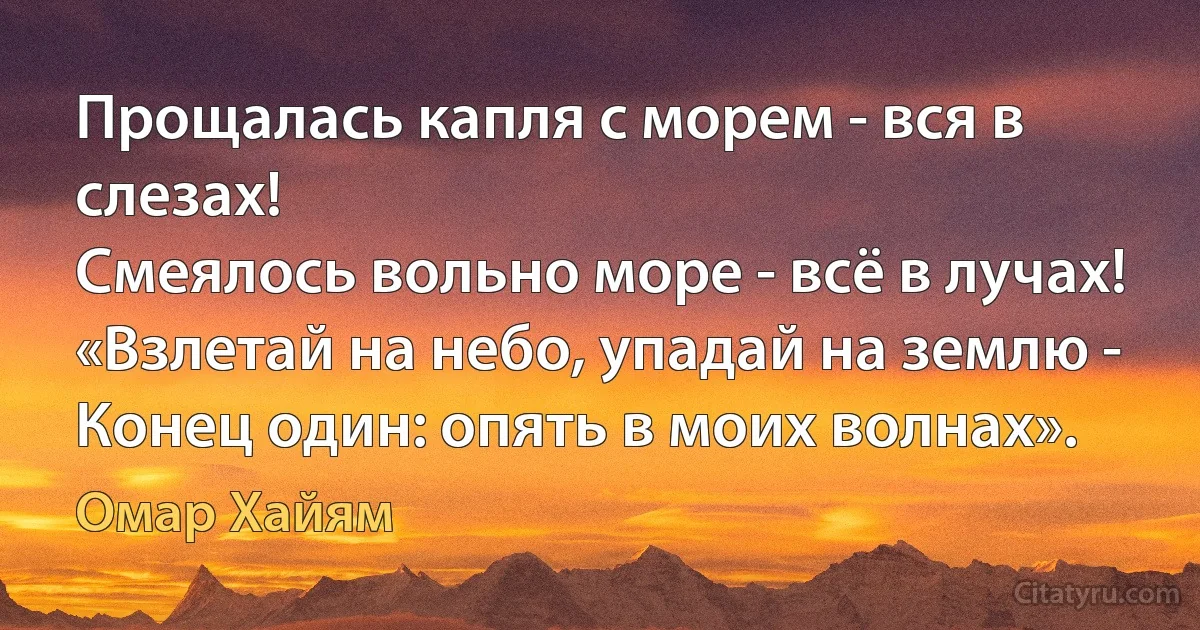 Прощалась капля с морем - вся в слезах!
Смеялось вольно море - всё в лучах!
«Взлетай на небо, упадай на землю -
Конец один: опять в моих волнах». (Омар Хайям)