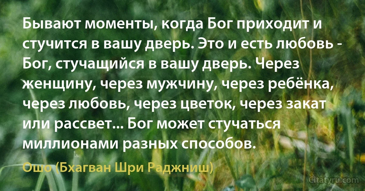 Бывают моменты, когда Бог приходит и стучится в вашу дверь. Это и есть любовь - Бог, стучащийся в вашу дверь. Через женщину, через мужчину, через ребёнка, через любовь, через цветок, через закат или рассвет... Бог может стучаться миллионами разных способов. (Ошо (Бхагван Шри Раджниш))