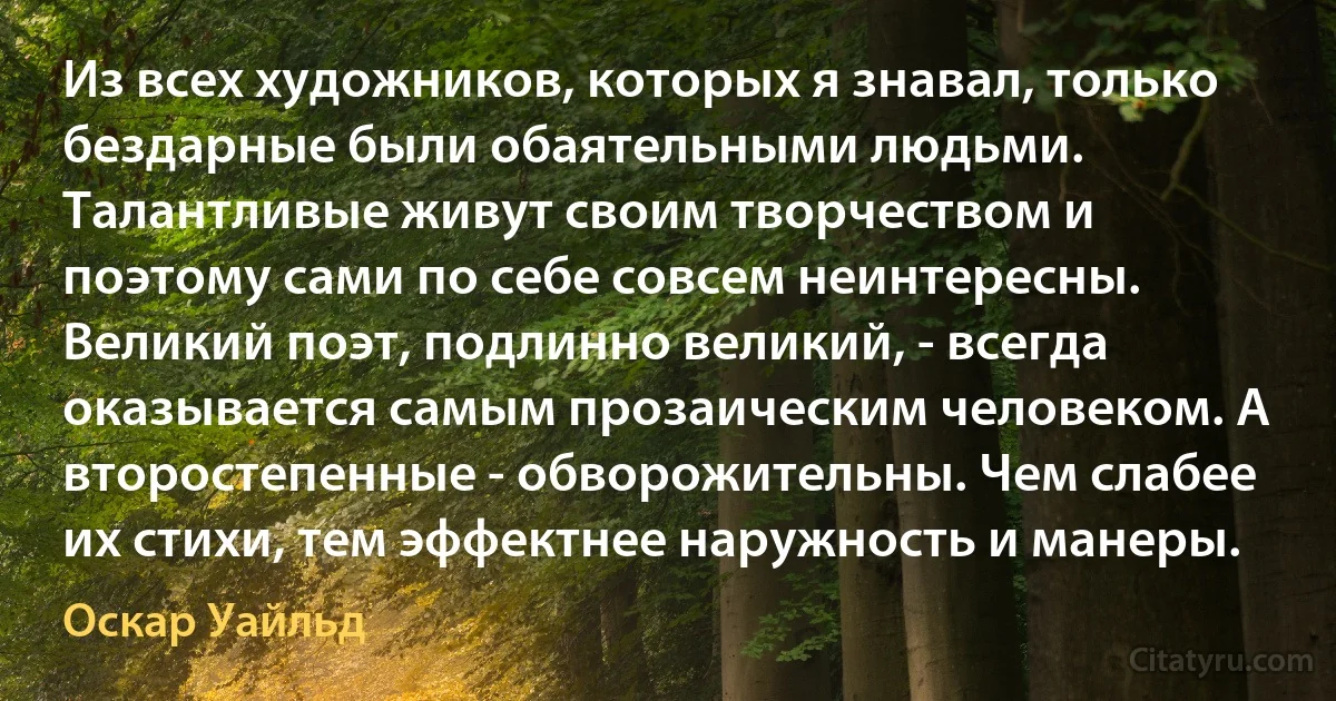 Из всех художников, которых я знавал, только бездарные были обаятельными людьми. Талантливые живут своим творчеством и поэтому сами по себе совсем неинтересны. Великий поэт, подлинно великий, - всегда оказывается самым прозаическим человеком. А второстепенные - обворожительны. Чем слабее их стихи, тем эффектнее наружность и манеры. (Оскар Уайльд)