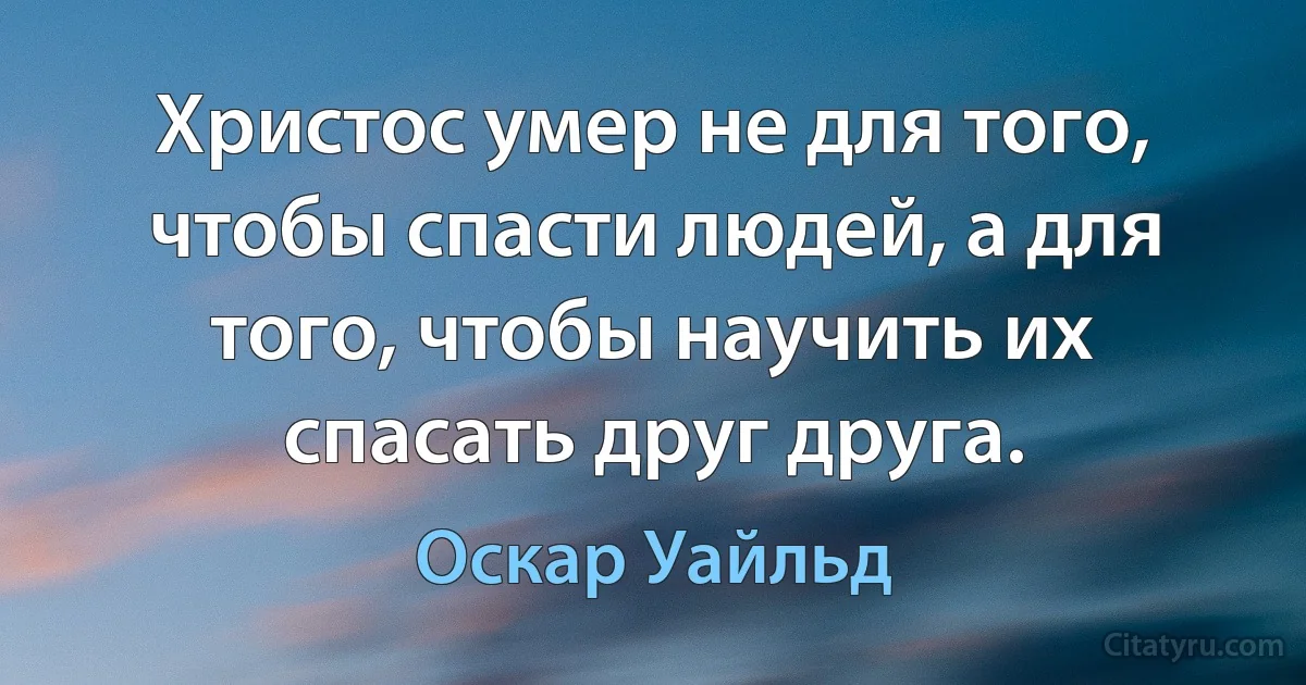 Христос умер не для того, чтобы спасти людей, а для того, чтобы научить их спасать друг друга. (Оскар Уайльд)