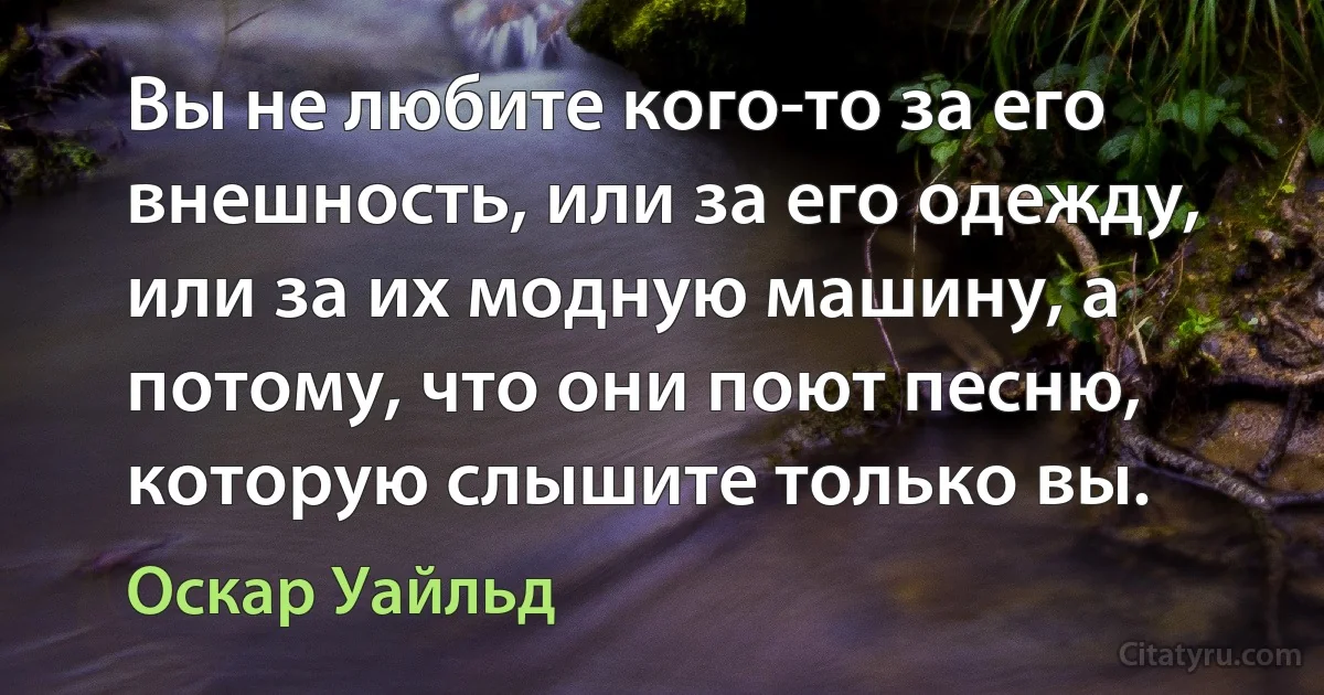 Вы не любите кого-то за его внешность, или за его одежду, или за их модную машину, а потому, что они поют песню, которую слышите только вы. (Оскар Уайльд)