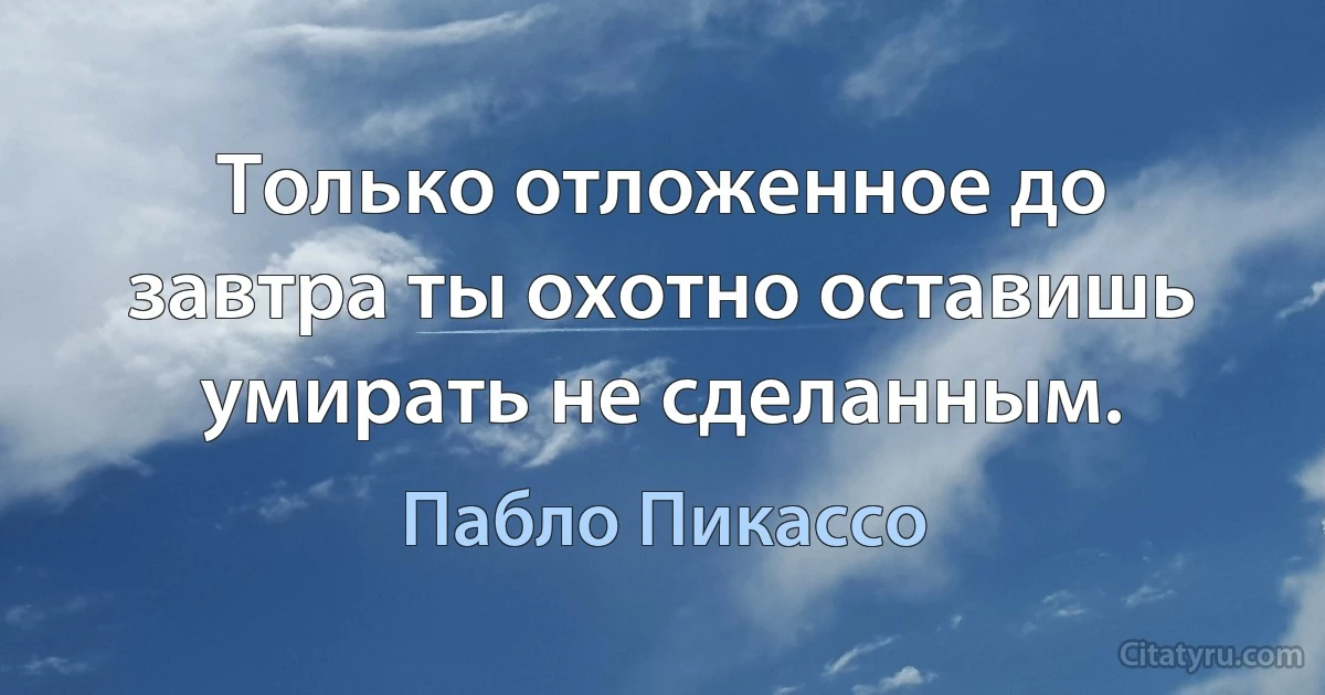 Только отложенное до завтра ты охотно оставишь умирать не сделанным. (Пабло Пикассо)