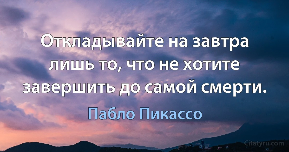 Откладывайте на завтра лишь то, что не хотите завершить до самой смерти. (Пабло Пикассо)