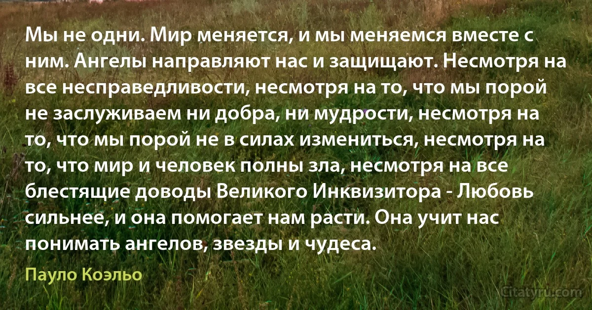 Мы не одни. Мир меняется, и мы меняемся вместе с ним. Ангелы направляют нас и защищают. Несмотря на все несправедливости, несмотря на то, что мы порой не заслуживаем ни добра, ни мудрости, несмотря на то, что мы порой не в силах измениться, несмотря на то, что мир и человек полны зла, несмотря на все блестящие доводы Великого Инквизитора - Любовь сильнее, и она помогает нам расти. Она учит нас понимать ангелов, звезды и чудеса. (Пауло Коэльо)