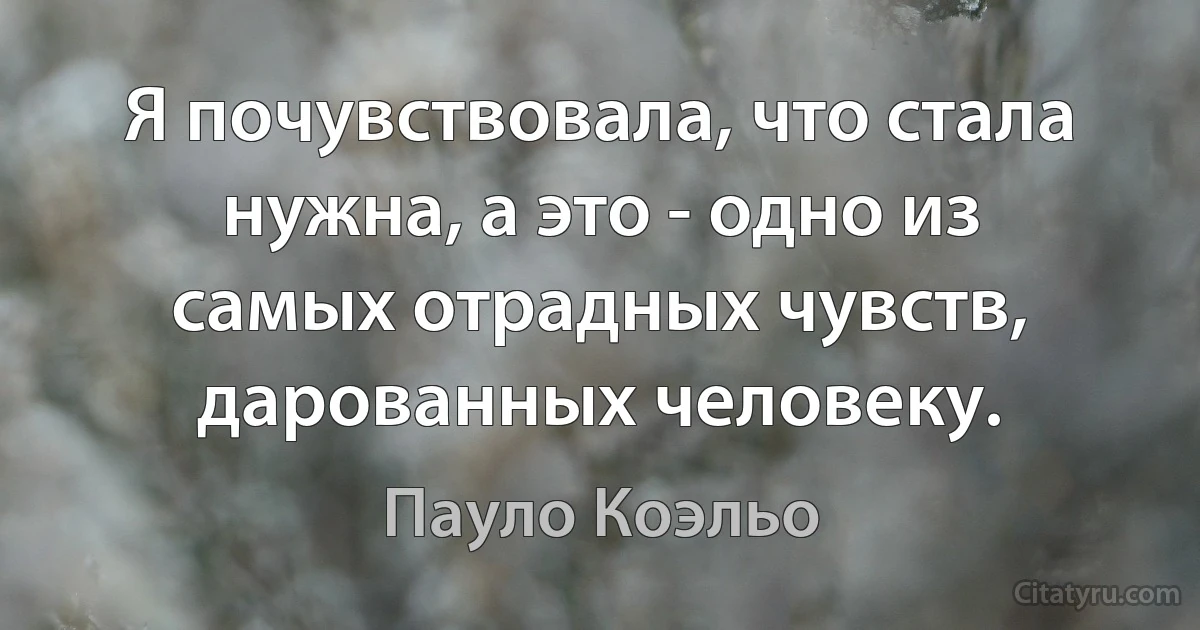 Я почувствовала, что стала нужна, а это - одно из самых отрадных чувств, дарованных человеку. (Пауло Коэльо)