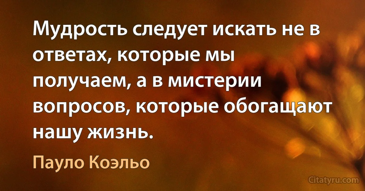 Мудрость следует искать не в ответах, которые мы получаем, а в мистерии вопросов, которые обогащают нашу жизнь. (Пауло Коэльо)