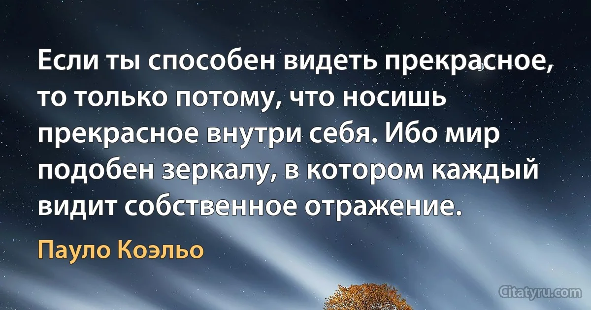 Если ты способен видеть прекрасное, то только потому, что носишь прекрасное внутри себя. Ибо мир подобен зеркалу, в котором каждый видит собственное отражение. (Пауло Коэльо)