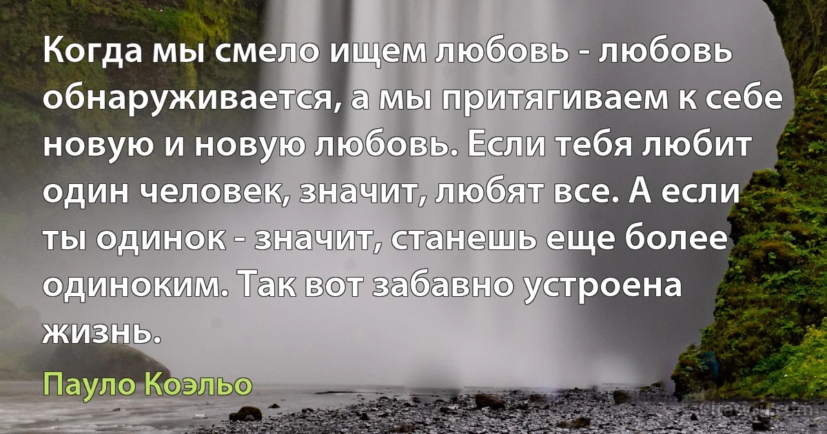 Когда мы смело ищем любовь - любовь обнаруживается, а мы притягиваем к себе новую и новую любовь. Если тебя любит один человек, значит, любят все. А если ты одинок - значит, станешь еще более одиноким. Так вот забавно устроена жизнь. (Пауло Коэльо)