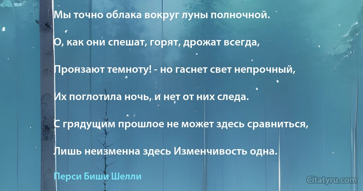 Мы точно облака вокруг луны полночной.

О, как они спешат, горят, дрожат всегда,

Пронзают темноту! - но гаснет свет непрочный,

Их поглотила ночь, и нет от них следа.

С грядущим прошлое не может здесь сравниться,

Лишь неизменна здесь Изменчивость одна. (Перси Биши Шелли)