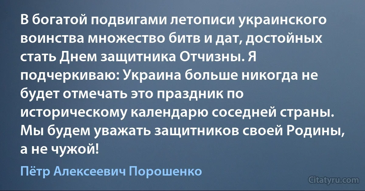 В богатой подвигами летописи украинского воинства множество битв и дат, достойных стать Днем защитника Отчизны. Я подчеркиваю: Украина больше никогда не будет отмечать это праздник по историческому календарю соседней страны. Мы будем уважать защитников своей Родины, а не чужой! (Пётр Алексеевич Порошенко)