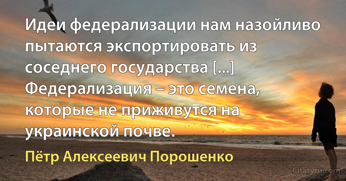 Идеи федерализации нам назойливо пытаются экспортировать из соседнего государства [...] Федерализация – это семена, которые не приживутся на украинской почве. (Пётр Алексеевич Порошенко)