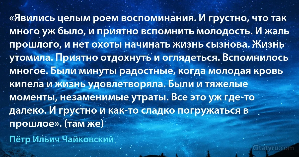 «Явились целым роем воспоминания. И грустно, что так много уж было, и приятно вспомнить молодость. И жаль прошлого, и нет охоты начинать жизнь сызнова. Жизнь утомила. Приятно отдохнуть и оглядеться. Вспомнилось многое. Были минуты радостные, когда молодая кровь кипела и жизнь удовлетворяла. Были и тяжелые моменты, незаменимые утраты. Все это уж где-то далеко. И грустно и как-то сладко погружаться в прошлое». (там же) (Пётр Ильич Чайковский)