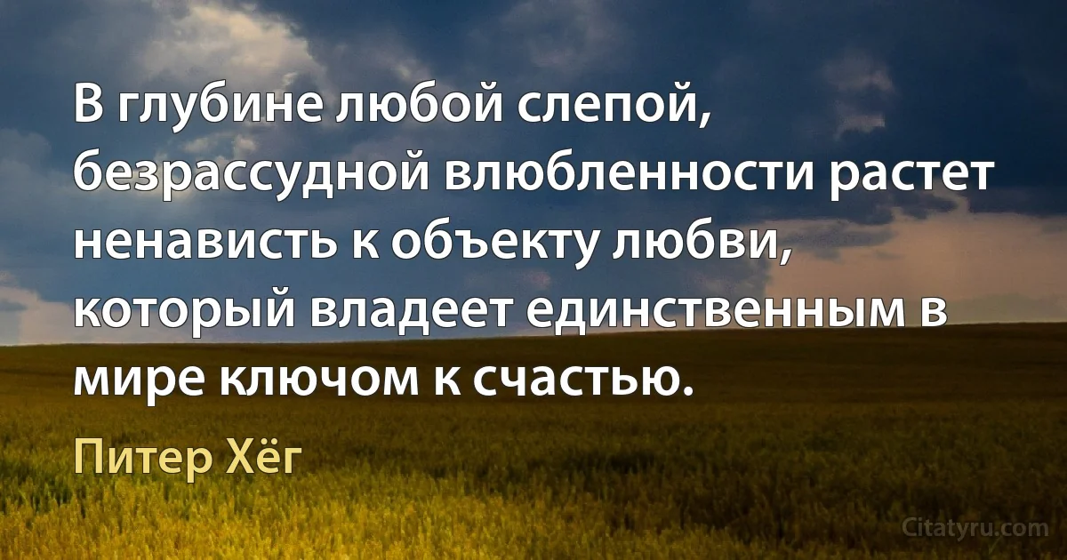 В глубине любой слепой, безрассудной влюбленности растет ненависть к объекту любви, который владеет единственным в мире ключом к счастью. (Питер Хёг)