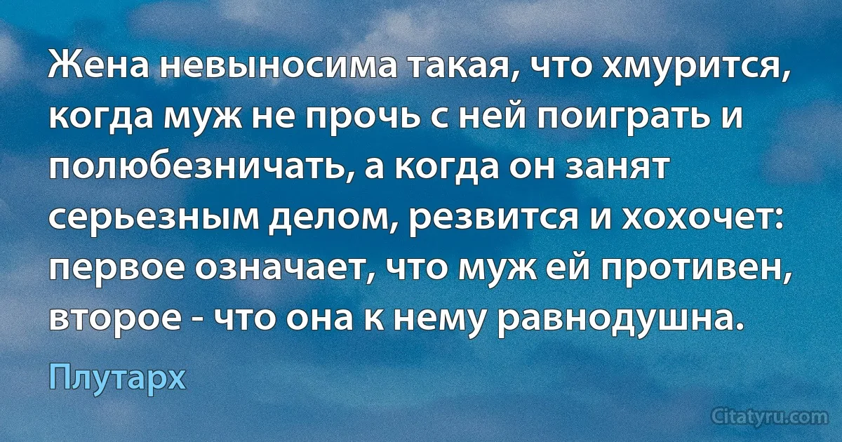 Жена невыносима такая, что хмурится, когда муж не прочь с ней поиграть и полюбезничать, а когда он занят серьезным делом, резвится и хохочет: первое означает, что муж ей противен, второе - что она к нему равнодушна. (Плутарх)