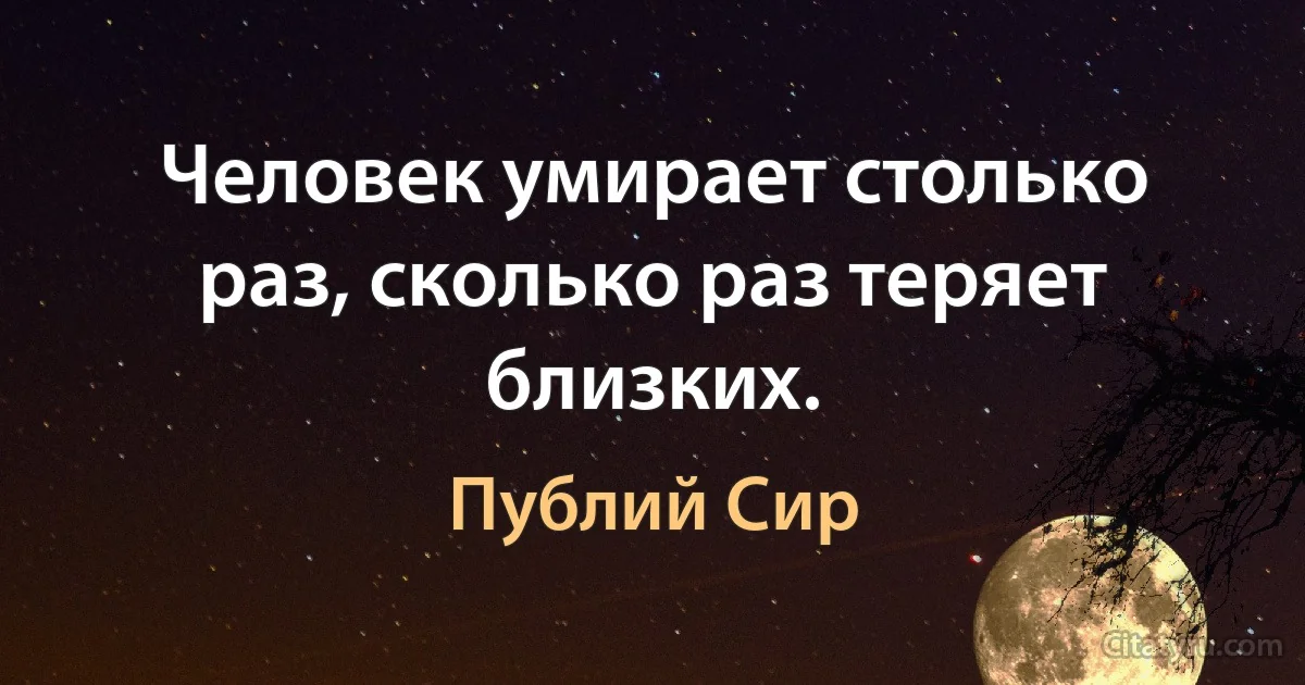 Человек умирает столько раз, сколько раз теряет близких. (Публий Сир)