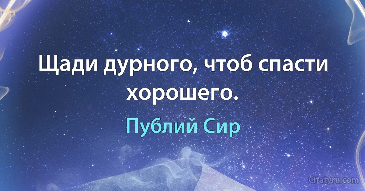 Щади дурного, чтоб спасти хорошего. (Публий Сир)