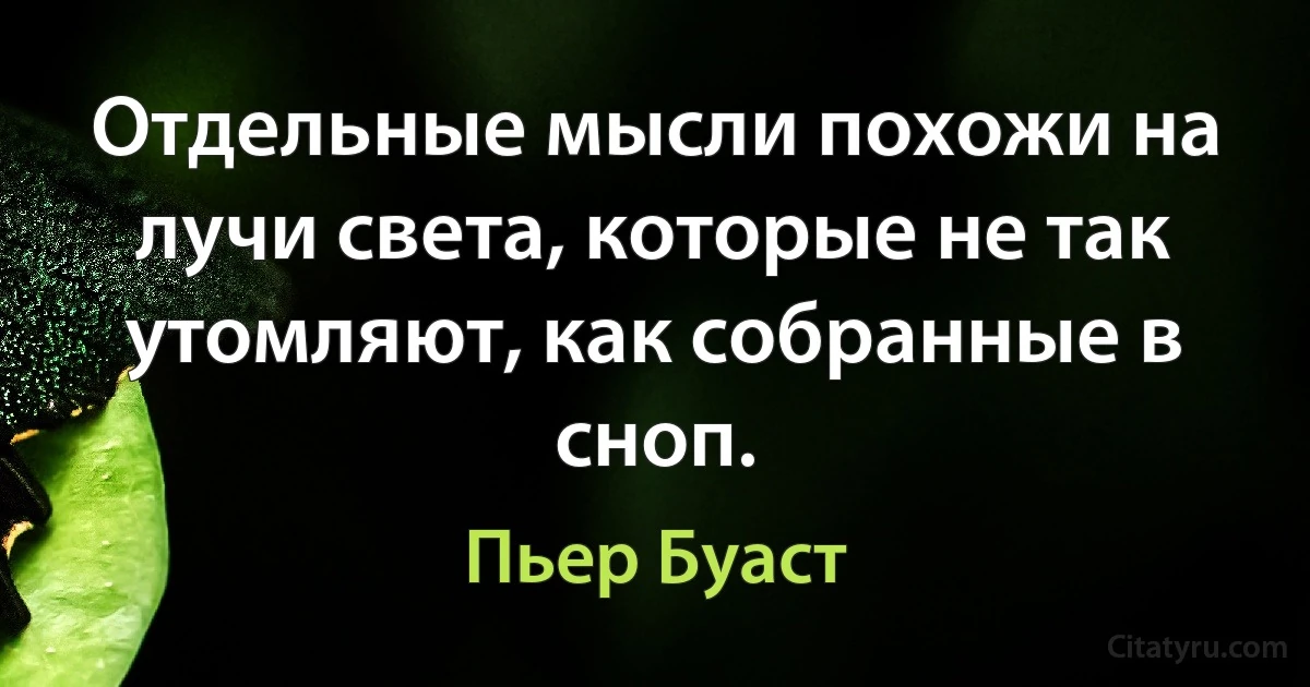 Отдельные мысли похожи на лучи света, которые не так утомляют, как собранные в сноп. (Пьер Буаст)