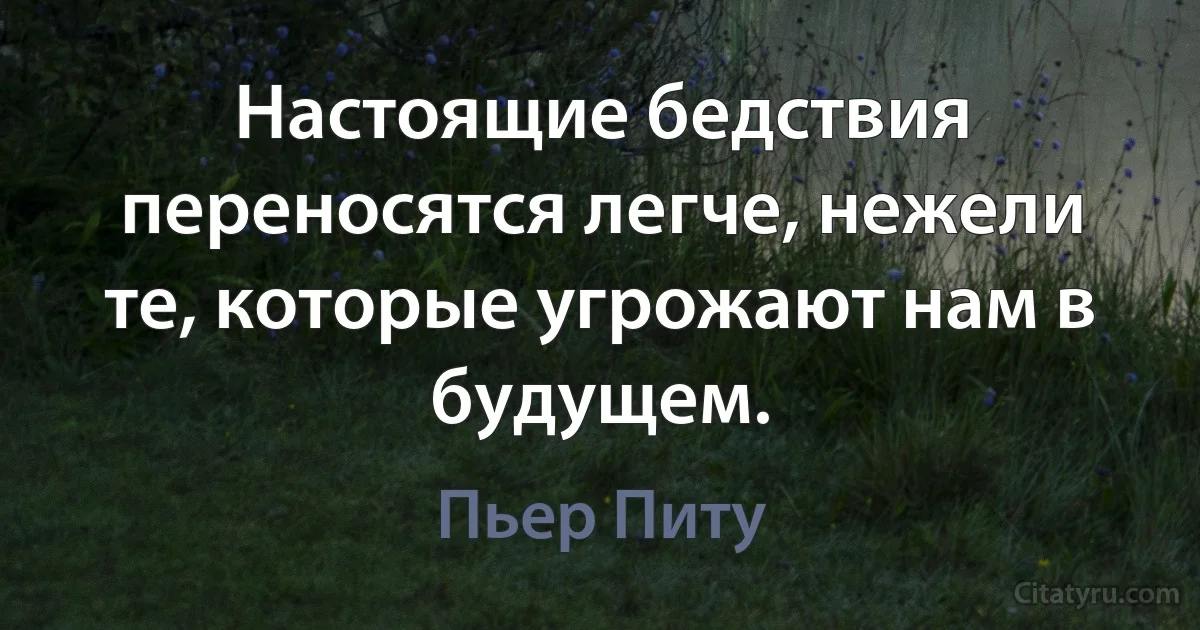 Настоящие бедствия переносятся легче, нежели те, которые угрожают нам в будущем. (Пьер Питу)