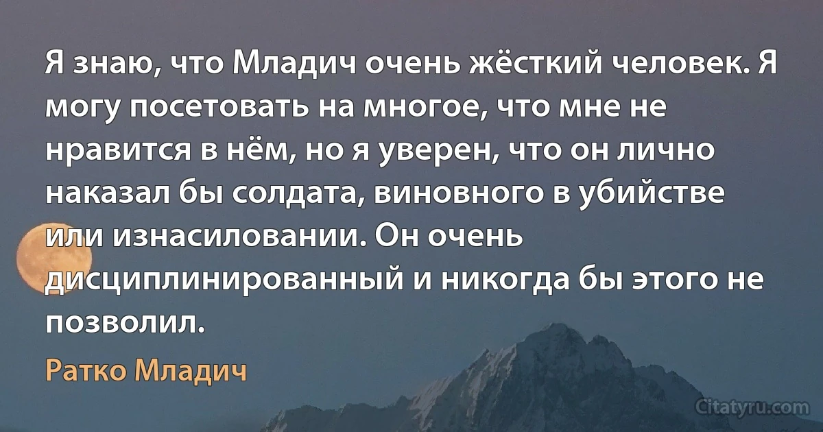 Я знаю, что Младич очень жёсткий человек. Я могу посетовать на многое, что мне не нравится в нём, но я уверен, что он лично наказал бы солдата, виновного в убийстве или изнасиловании. Он очень дисциплинированный и никогда бы этого не позволил. (Ратко Младич)