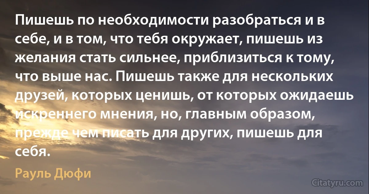 Пишешь по необходимости разобраться и в себе, и в том, что тебя окружает, пишешь из желания стать сильнее, приблизиться к тому, что выше нас. Пишешь также для нескольких друзей, которых ценишь, от которых ожидаешь искреннего мнения, но, главным образом, прежде чем писать для других, пишешь для себя. (Рауль Дюфи)