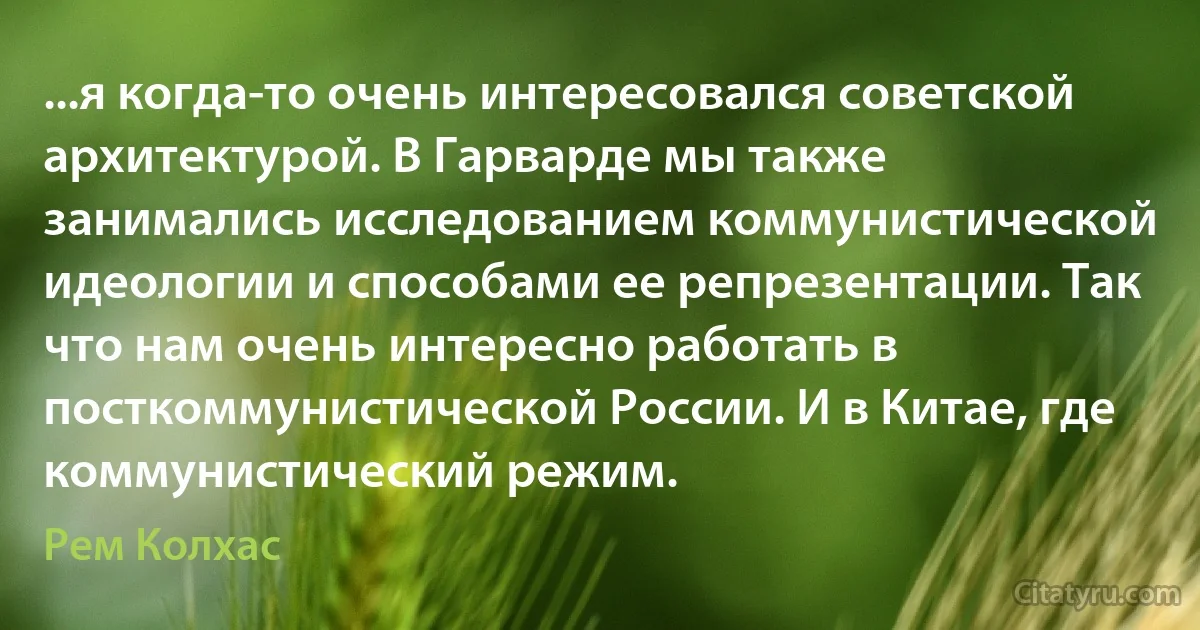 ...я когда-то очень интересовался советской архитектурой. В Гарварде мы также занимались исследованием коммунистической идеологии и способами ее репрезентации. Так что нам очень интересно работать в посткоммунистической России. И в Китае, где коммунистический режим. (Рем Колхас)