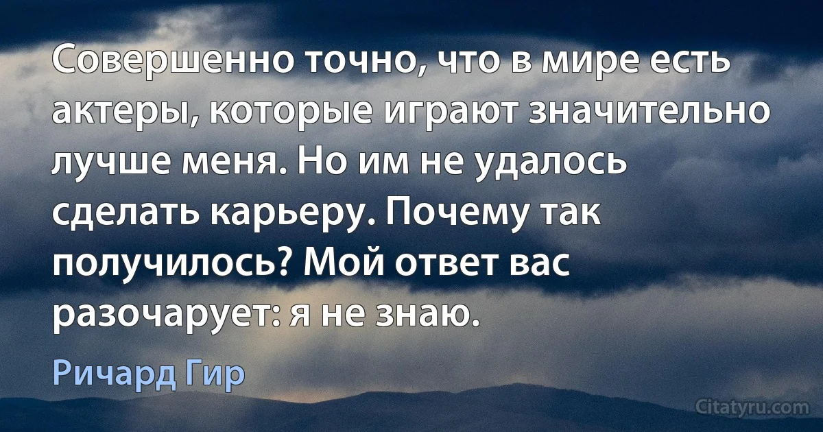 Совершенно точно, что в мире есть актеры, которые играют значительно лучше меня. Но им не удалось сделать карьеру. Почему так получилось? Мой ответ вас разочарует: я не знаю. (Ричард Гир)