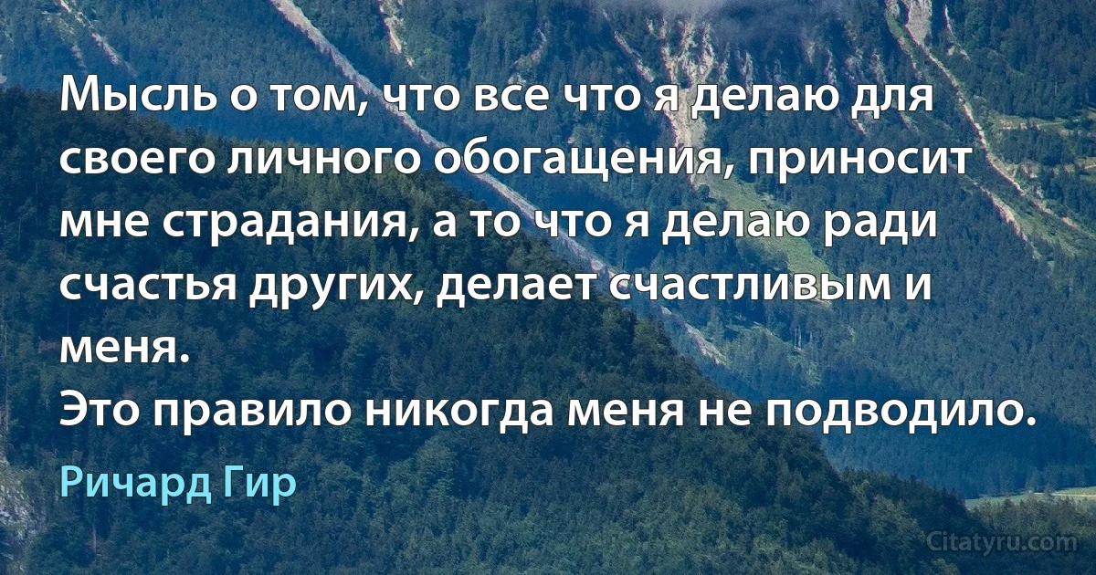 Мысль о том, что все что я делаю для своего личного обогащения, приносит мне страдания, а то что я делаю ради счастья других, делает счастливым и меня.
Это правило никогда меня не подводило. (Ричард Гир)