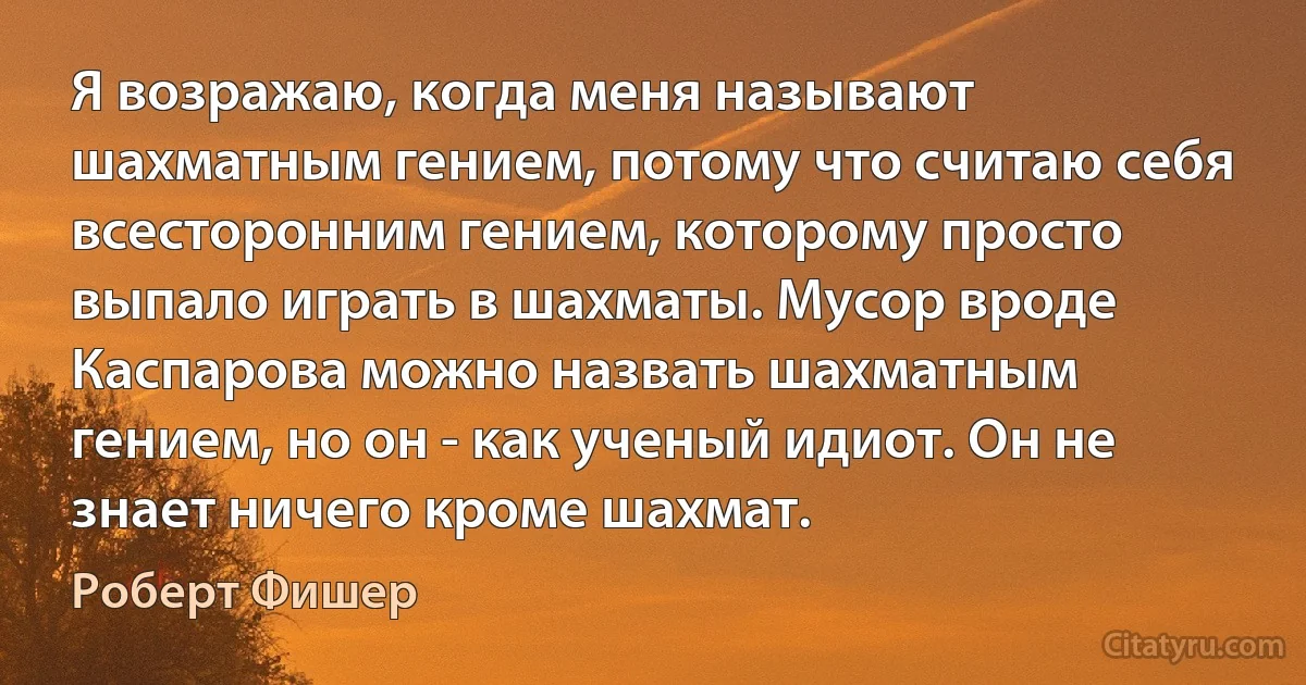 Я возражаю, когда меня называют шахматным гением, потому что считаю себя всесторонним гением, которому просто выпало играть в шахматы. Мусор вроде Каспарова можно назвать шахматным гением, но он - как ученый идиот. Он не знает ничего кроме шахмат. (Роберт Фишер)