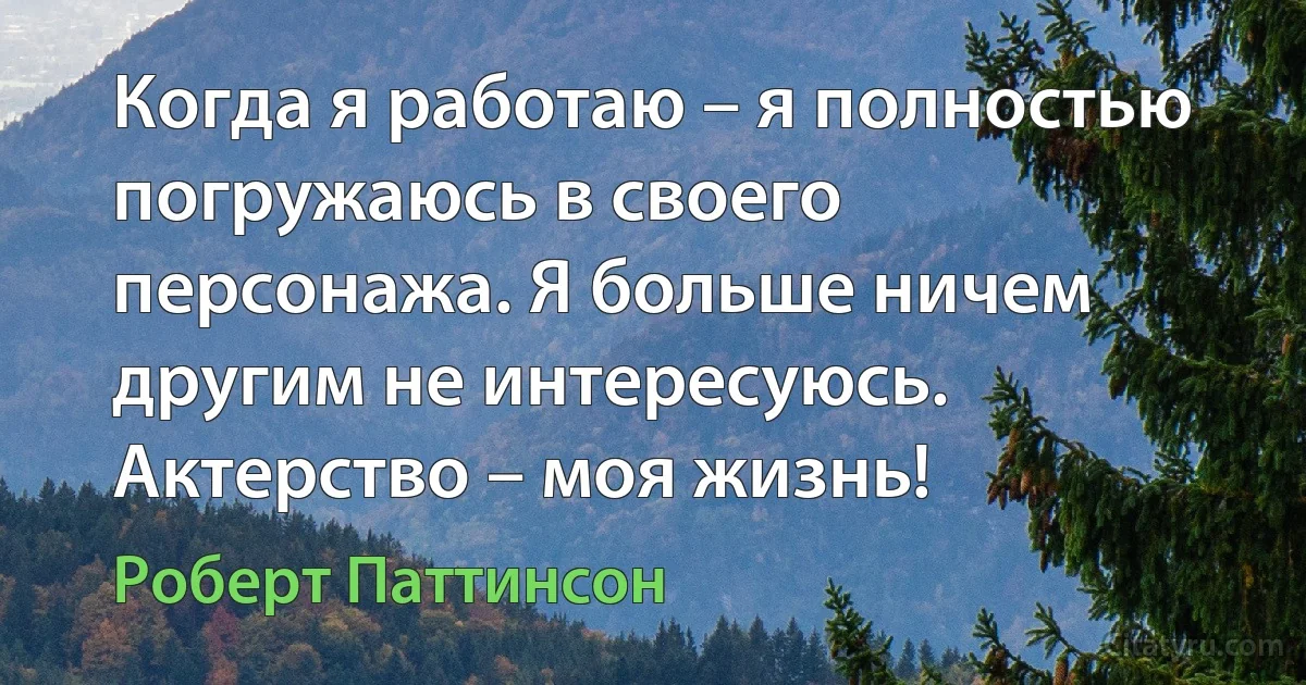 Когда я работаю – я полностью погружаюсь в своего персонажа. Я больше ничем другим не интересуюсь. Актерство – моя жизнь! (Роберт Паттинсон)