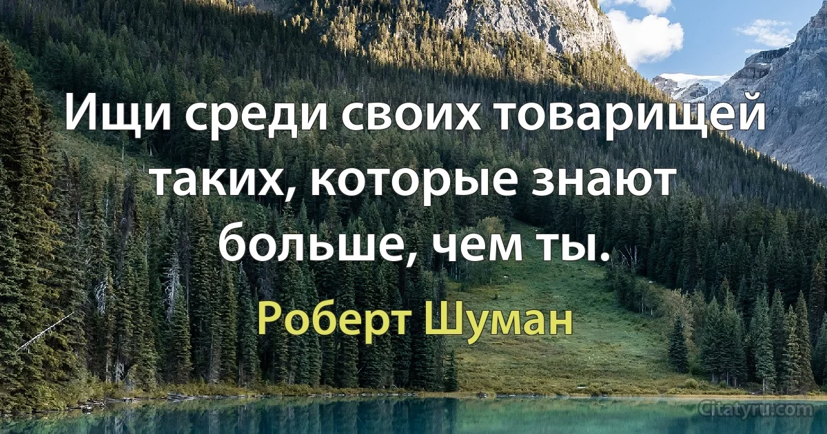 Ищи среди своих товарищей таких, которые знают больше, чем ты. (Роберт Шуман)