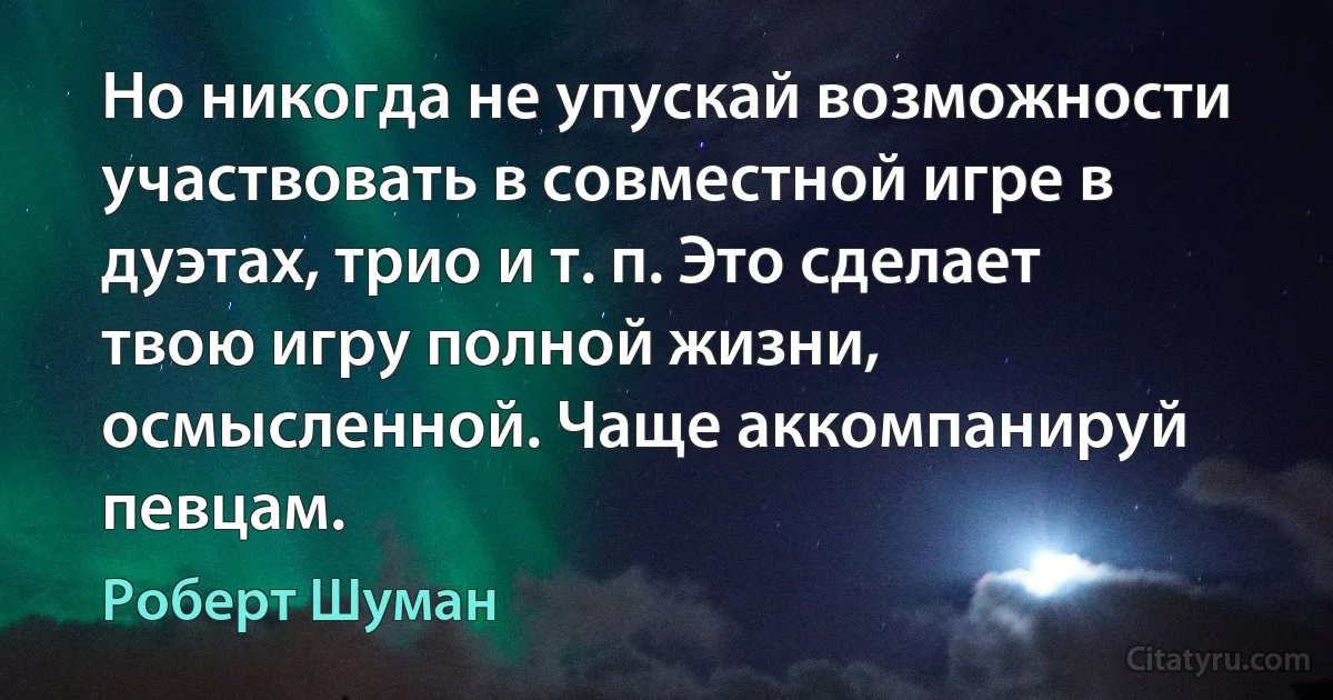 Но никогда не упускай возможности участвовать в совместной игре в дуэтах, трио и т. п. Это сделает твою игру полной жизни, осмысленной. Чаще аккомпанируй певцам. (Роберт Шуман)