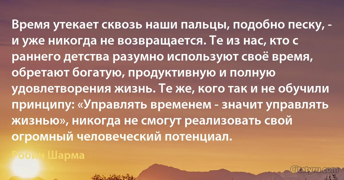 Время утекает сквозь наши пальцы, подобно песку, - и уже никогда не возвращается. Те из нас, кто с раннего детства разумно используют своё время, обретают богатую, продуктивную и полную удовлетворения жизнь. Те же, кого так и не обучили принципу: «Управлять временем - значит управлять жизнью», никогда не смогут реализовать свой огромный человеческий потенциал. (Робин Шарма)